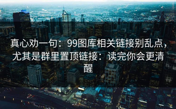 真心劝一句：99图库相关链接别乱点，尤其是群里置顶链接：读完你会更清醒