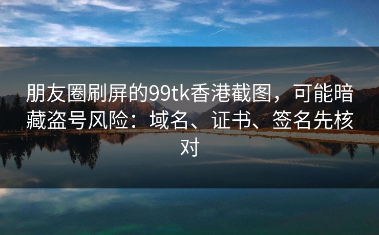 朋友圈刷屏的99tk香港截图,可能暗藏盗号风险:域名、证书、签名先核对 朋友圈刷屏的99tk香港截图,可能暗藏盗号风险:域名、证书、签名先核对