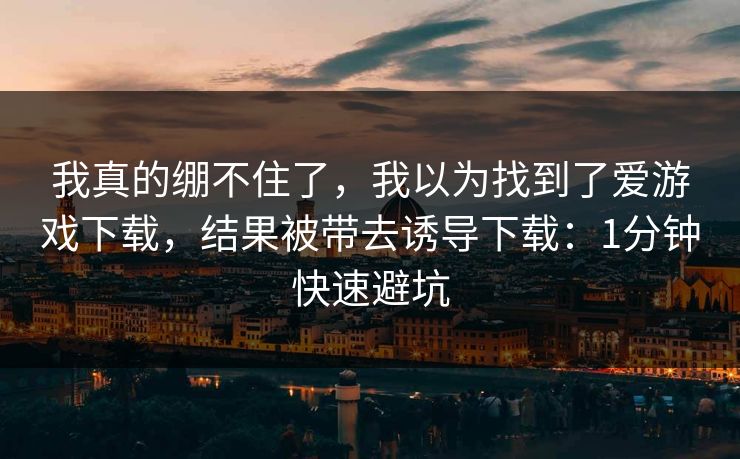 我真的绷不住了，我以为找到了爱游戏下载，结果被带去诱导下载：1分钟快速避坑