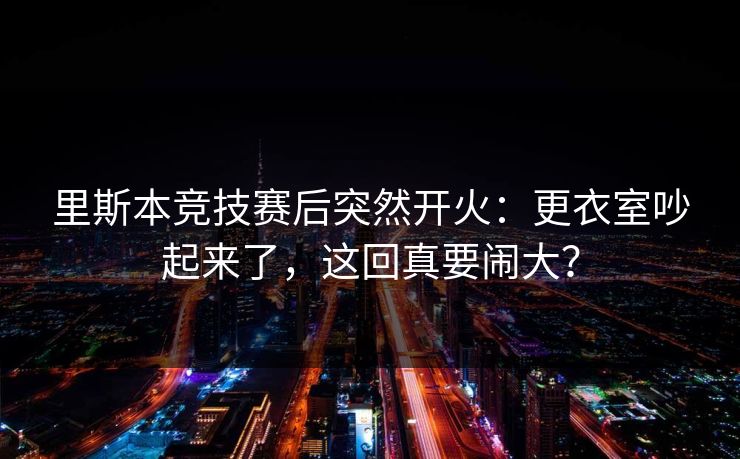 里斯本竞技赛后突然开火：更衣室吵起来了，这回真要闹大？