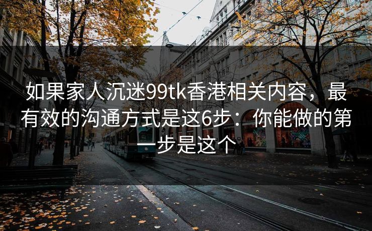 如果家人沉迷99tk香港相关内容，最有效的沟通方式是这6步：你能做的第一步是这个