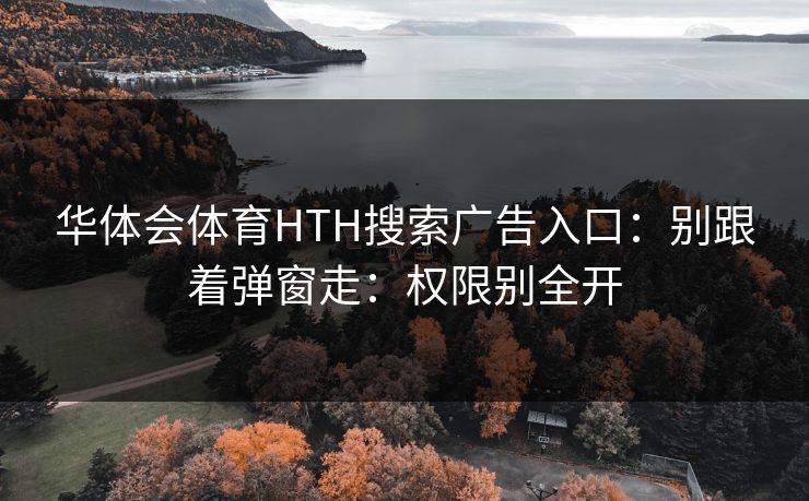 华体会体育HTH搜索广告入口：别跟着弹窗走：权限别全开
