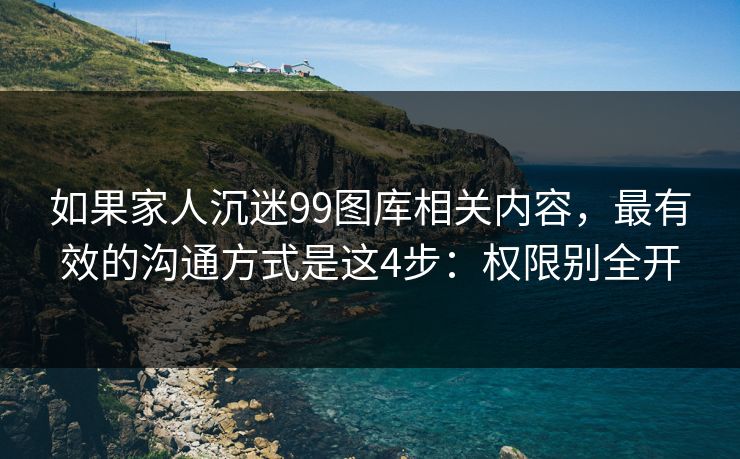 如果家人沉迷99图库相关内容，最有效的沟通方式是这4步：权限别全开