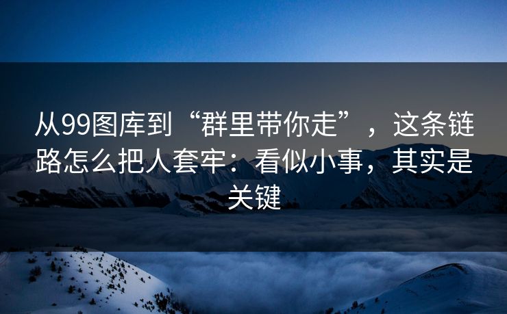 从99图库到“群里带你走”，这条链路怎么把人套牢：看似小事，其实是关键