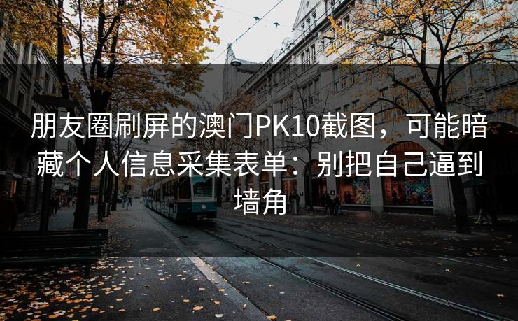 朋友圈刷屏的澳门PK10截图,可能暗藏个人信息采集表单:别把自己逼到墙角 朋友圈刷屏的澳门PK10截图,可能暗藏个人信息采集表单:别把自己逼到墙角