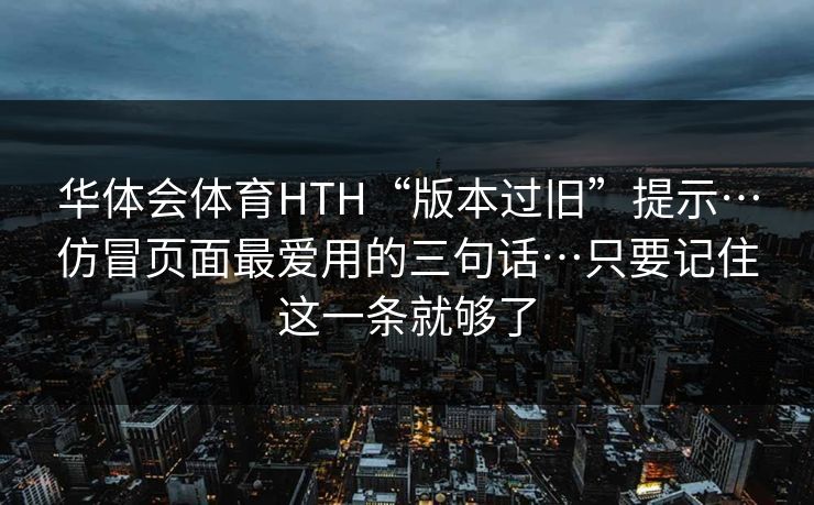 华体会体育HTH“版本过旧”提示…仿冒页面最爱用的三句话…只要记住这一条就够了 华体会体育HTH“版本过旧”提示…仿冒页面最爱用的三句话…只要记住这一条就够了