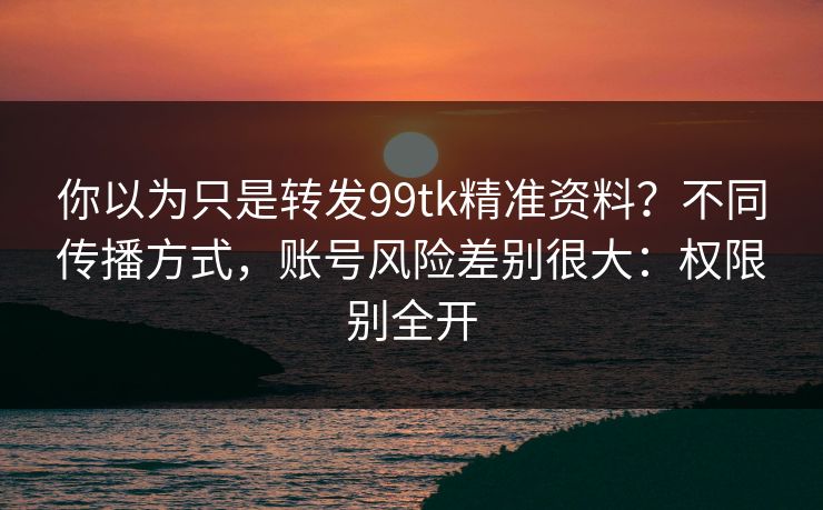 你以为只是转发99tk精准资料?不同传播方式,账号风险差别很大:权限别全开 你以为只是转发99tk精准资料?不同传播方式,账号风险差别很大:权限别全开