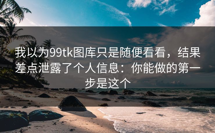 我以为99tk图库只是随便看看,结果差点泄露了个人信息:你能做的第一步是这个 我以为99tk图库只是随便看看,结果差点泄露了个人信息:你能做的第一步是这个